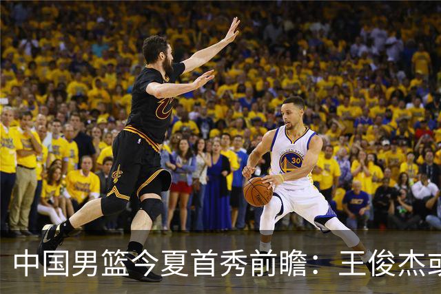 中国男篮今夏首秀前瞻：王俊杰或领衔超新星亮相 徐昕有望首进国家队