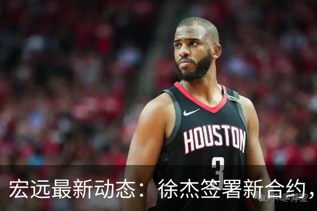 宏远最新动态：徐杰签署新合约，杜锋参与重要活动，朱芳雨深夜回忆