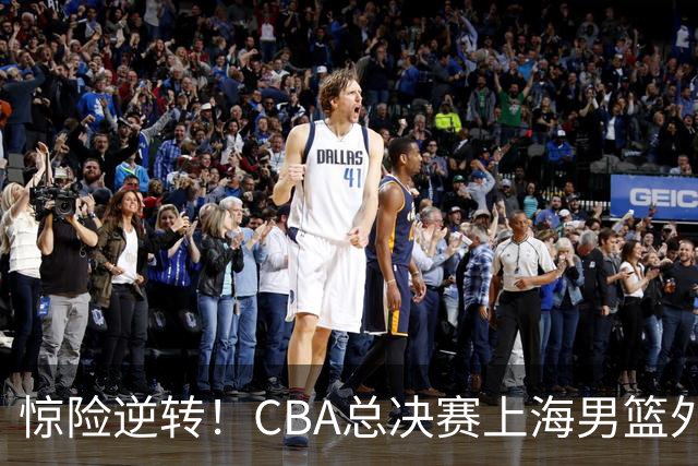 惊险逆转！CBA总决赛上海男篮外援能否力挽狂澜？