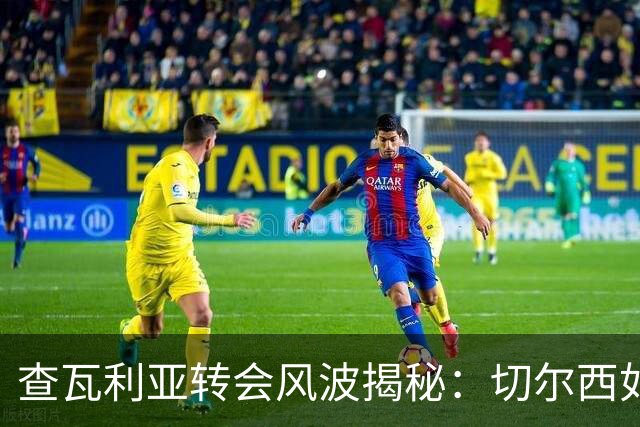 查瓦利亚转会风波揭秘：切尔西如何看中这位西甲明星的潜力？