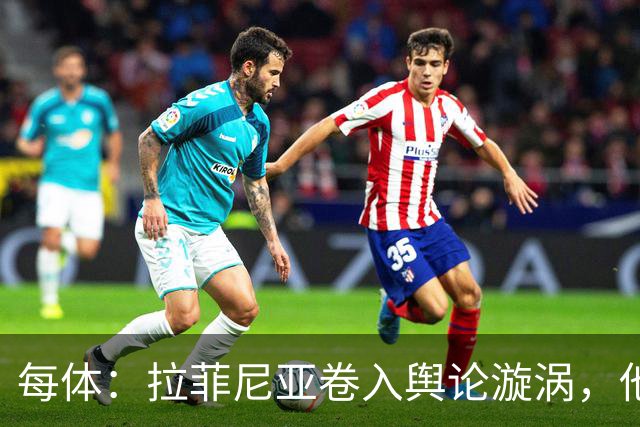 每体：拉菲尼亚卷入舆论漩涡，他可能因绕过中介买房被起诉