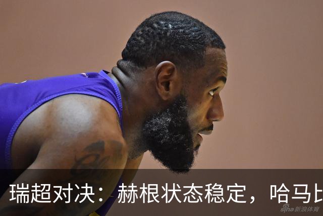 瑞超对决：赫根状态稳定，哈马比能否摆脱低谷？赫根VS哈马比